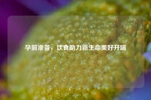 孕前准备,饮食助力新生命美好开端