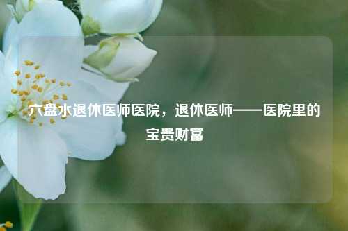 六盘水退休医师医院,退休医师——医院里的宝贵财富