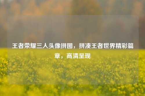 王者荣耀三人头像拼图,拼凑王者世界精彩篇章,高清呈现