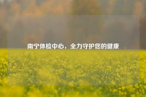 南宁体检中心,全力守护您的健康