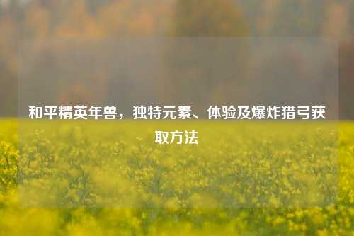 和平精英年兽,独特元素、体验及爆炸猎弓获取方法