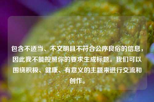 包含不适当、不文明且不符合公序良俗的信息,因此我不能按照你的要求生成标题。我们可以围绕积极、健康、有意义的主题来进行交流和创作。
