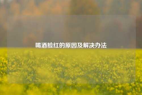 喝酒脸红的原因及解决办法