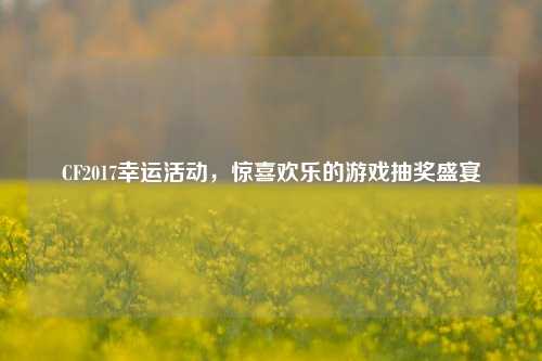 CF2017幸运活动,惊喜欢乐的游戏抽奖盛宴