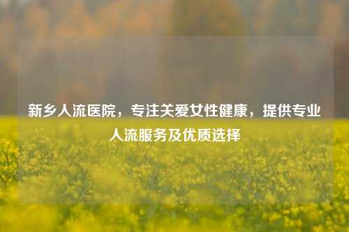 新乡人流医院，专注关爱女性健康，提供专业人流服务及优质选择