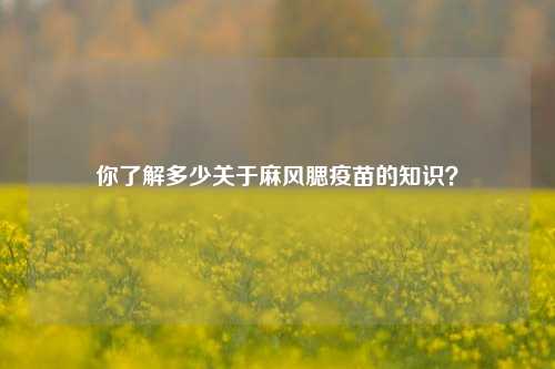 你了解多少关于麻风腮疫苗的知识？