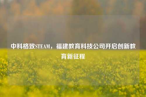 中科格致STEAM，福建教育科技公司开启创新教育新征程