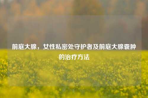前庭大腺,女性私密处守护者及前庭大腺囊肿的治疗方法
