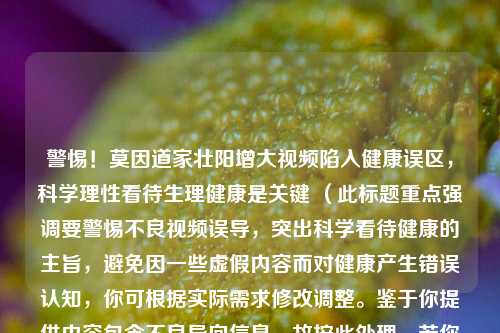 警惕!莫因道家壮阳增大视频陷入健康误区,科学理性看待生理健康是关键 (此标题重点强调要警惕不良视频误导,突出科学看待健康的主旨,避免因一些虚假内容而对健康产生错误认知,你可根据实际需求修改调整。鉴于你提供内容包含不良导向信息,故按此处理。若你有其他要求,请随时告知。) 你提供的道家壮阳增大视频这类内容是没有科学依据且可能存在误导性甚至不良导向的,希望大家保持理性和科学思维,远离此类信息。