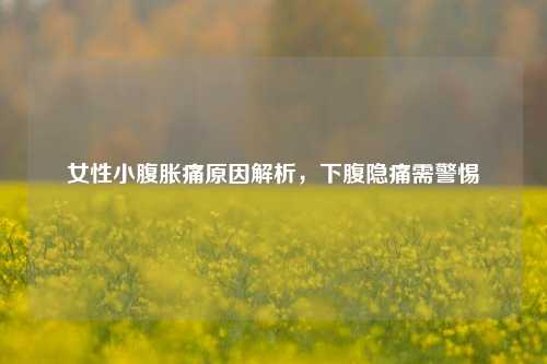 女性小腹胀痛原因解析,下腹隐痛需警惕