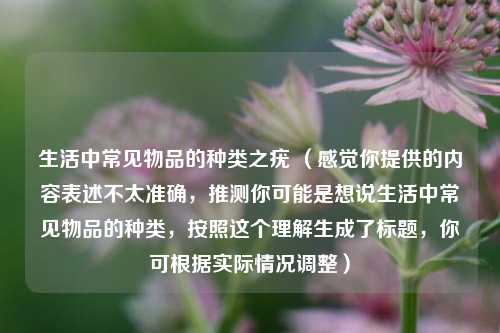 生活中常见物品的种类之疣 （感觉你提供的内容表述不太准确，推测你可能是想说生活中常见物品的种类，按照这个理解生成了标题，你可根据实际情况调整）