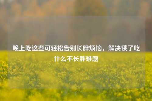 晚上吃这些可轻松告别长胖烦恼,解决饿了吃什么不长胖难题