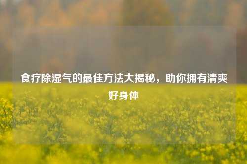 食疗除湿气的最佳方法大揭秘,助你拥有清爽好身体