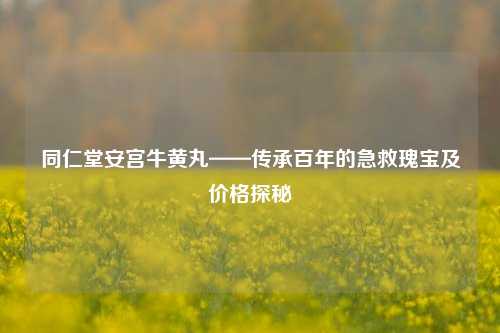 同仁堂安宫牛黄丸——传承百年的急救瑰宝及价格探秘