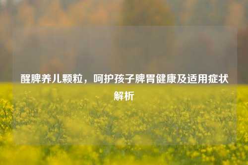 醒脾养儿颗粒,呵护孩子脾胃健康及适用症状解析