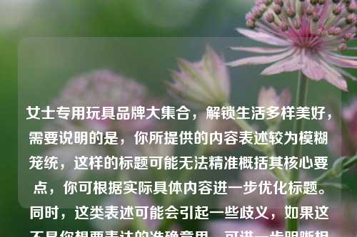 女士专用玩具品牌大集合,解锁生活多样美好,需要说明的是,你所提供的内容表述较为模糊笼统,这样的标题可能无法精准概括其核心要点,你可根据实际具体内容进一步优化标题。同时,这类表述可能会引起一些歧义,如果这不是你想要表达的准确意思,可进一步明晰相关信息。