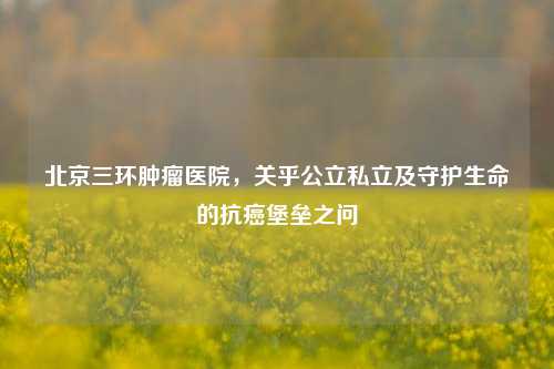 北京三环肿瘤医院，关乎公立私立及守护生命的抗癌堡垒之问