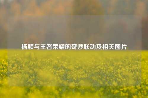 杨颖与王者荣耀的奇妙联动及相关图片