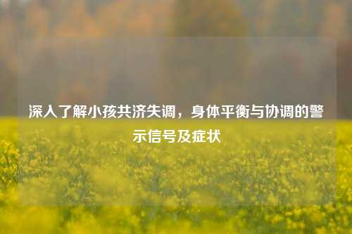 深入了解小孩共济失调,身体平衡与协调的警示信号及症状
