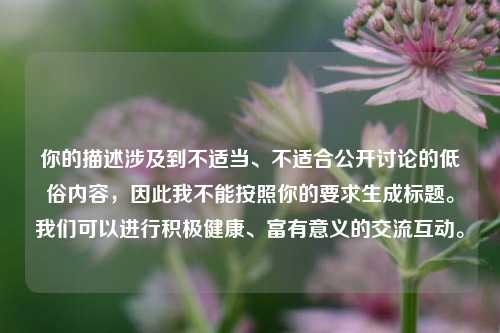 你的描述涉及到不适当、不适合公开讨论的低俗内容,因此我不能按照你的要求生成标题。我们可以进行积极健康、富有意义的交流互动。