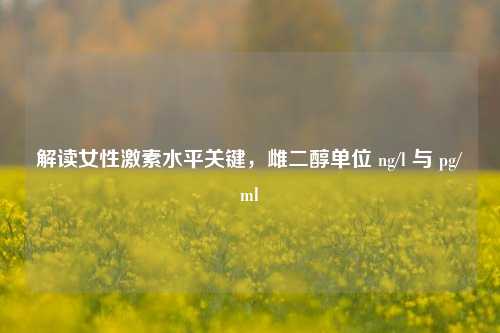 解读女性激素水平关键,雌二醇单位 ng/l 与 pg/ml