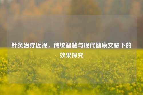 针灸治疗近视,传统智慧与现代健康交融下的效果探究
