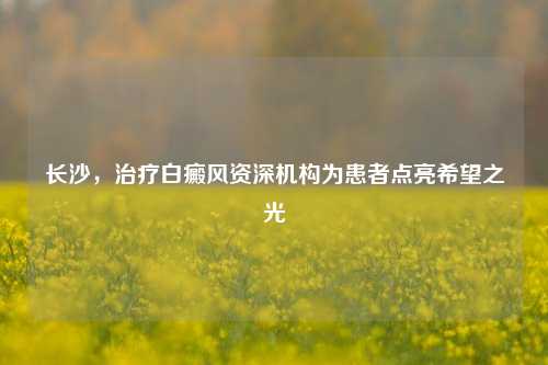 长沙,治疗白癜风资深机构为患者点亮希望之光