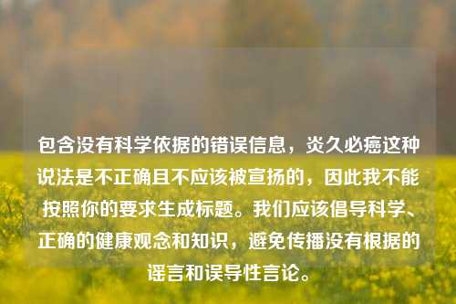 包含没有科学依据的错误信息,炎久必癌这种说法是不正确且不应该被宣扬的,因此我不能按照你的要求生成标题。我们应该倡导科学、正确的健康观念和知识,避免传播没有根据的谣言和误导性言论。