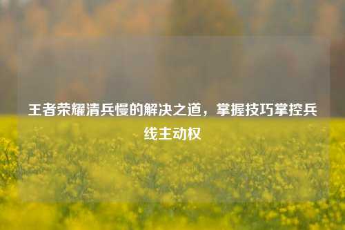王者荣耀清兵慢的解决之道,掌握技巧掌控兵线主动权