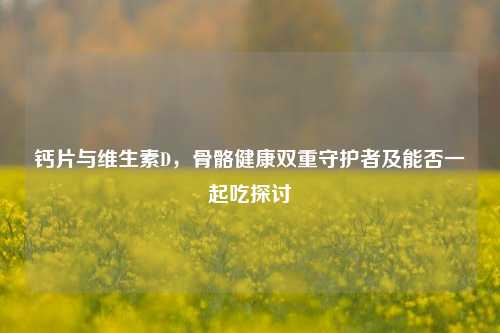 钙片与维生素D,骨骼健康双重守护者及能否一起吃探讨