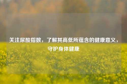 关注尿酸指数，了解其高低所蕴含的健康意义，守护身体健康