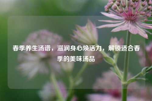 春季养生汤谱,滋润身心焕活力,解锁适合春季的美味汤品