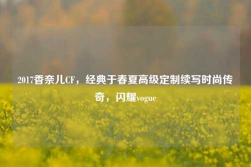 2017香奈儿CF,经典于春夏高级定制续写时尚传奇,闪耀vogue