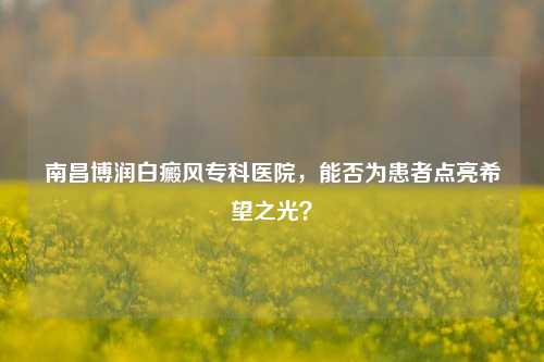南昌博润白癜风专科医院,能否为患者点亮希望之光?