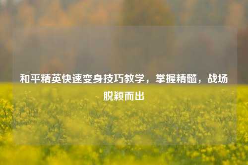 和平精英快速变身技巧教学,掌握精髓,战场脱颖而出