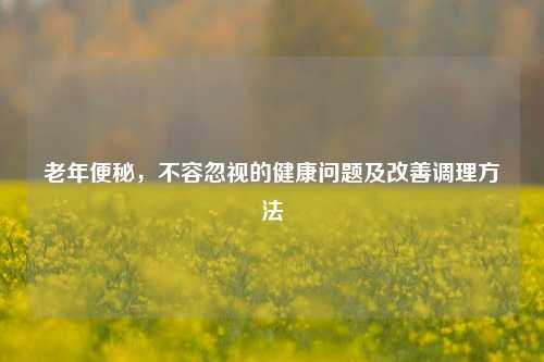 老年便秘,不容忽视的健康问题及改善调理方法
