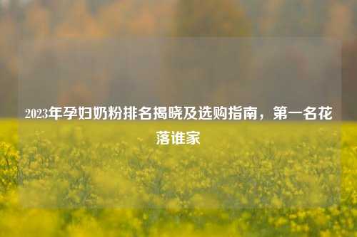 2023年孕妇奶粉排名揭晓及选购指南，第一名花落谁家