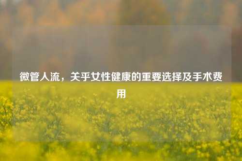 微管人流,关乎女性健康的重要选择及手术费用