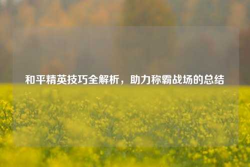 和平精英技巧全解析，助力称霸战场的总结