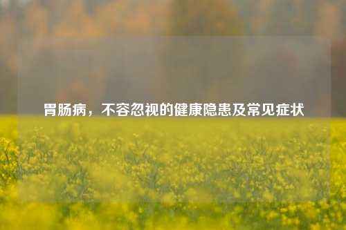 胃肠病，不容忽视的健康隐患及常见症状