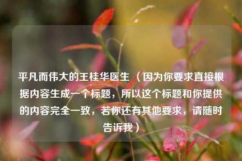 平凡而伟大的王桂华医生 (因为你要求直接根据内容生成一个标题,所以这个标题和你提供的内容完全一致,若你还有其他要求,请随时告诉我)