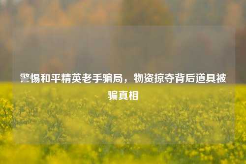 警惕和平精英老手骗局,物资掠夺背后道具被骗真相