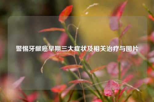 警惕牙龈癌早期三大症状及相关治疗与图片
