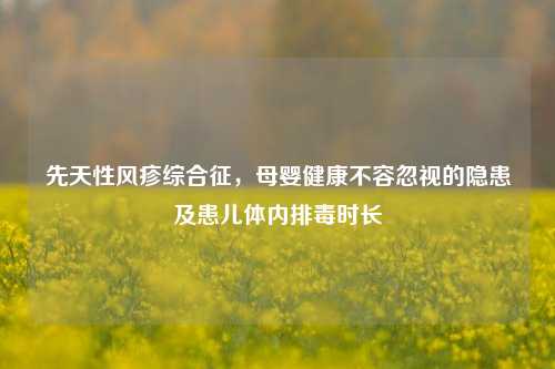 先天性风疹综合征，母婴健康不容忽视的隐患及患儿体内排毒时长