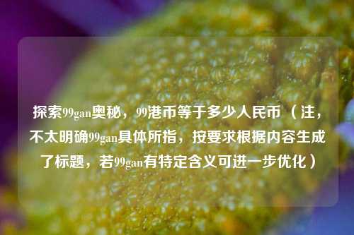 探索99gan奥秘，99港币等于多少人民币 （注，不太明确99gan具体所指，按要求根据内容生成了标题，若99gan有特定含义可进一步优化）