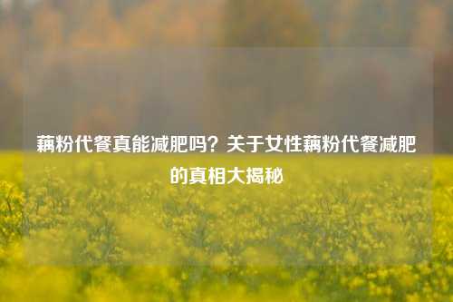 藕粉代餐真能减肥吗？关于女性藕粉代餐减肥的真相大揭秘