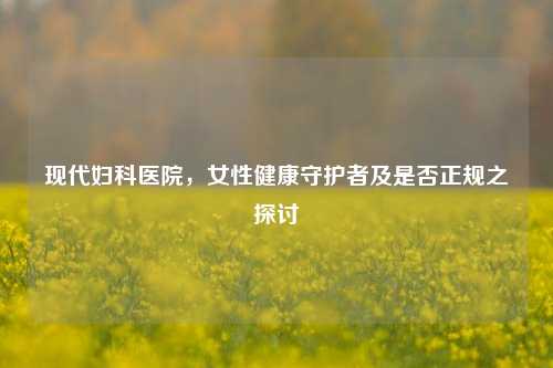 现代妇科医院，女性健康守护者及是否正规之探讨