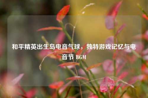 和平精英出生岛电音气球,独特游戏记忆与电音节 BGM