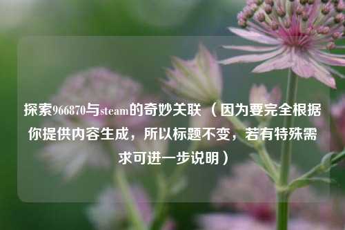 探索966870与steam的奇妙关联 （因为要完全根据你提供内容生成，所以标题不变，若有特殊需求可进一步说明）