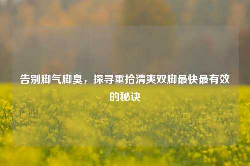 告别脚气脚臭，探寻重拾清爽双脚最快最有效的秘诀
